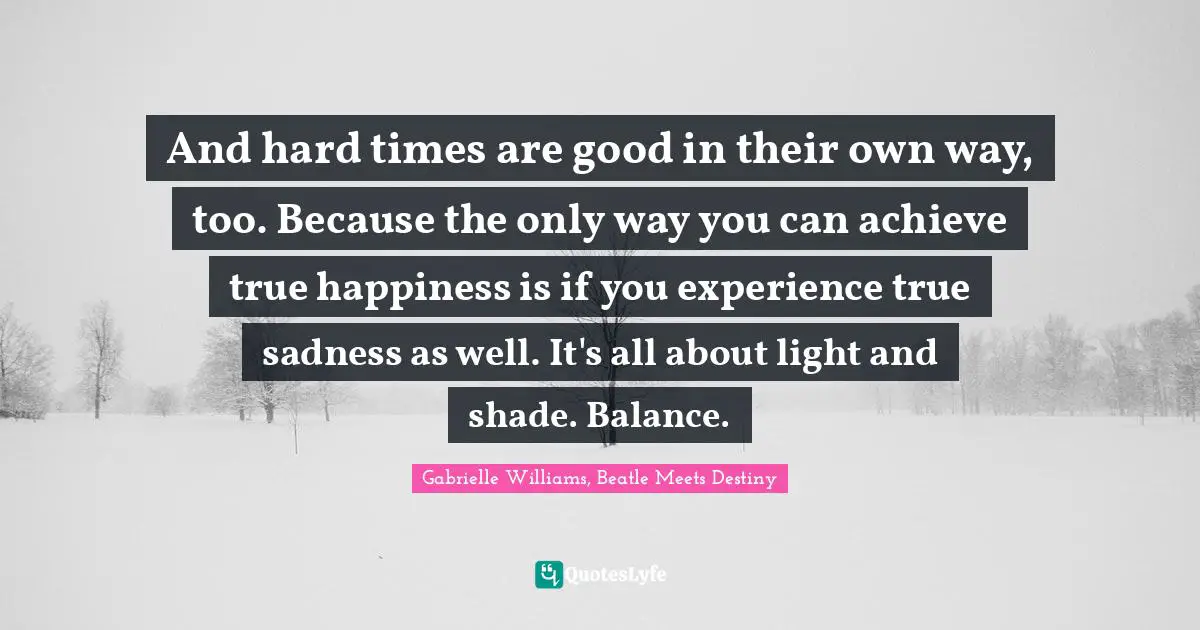 And hard times are good in their own way, too. Because the only way you can achieve true happiness is if you experience true sadness as well. It's all about light and shade. Balance.