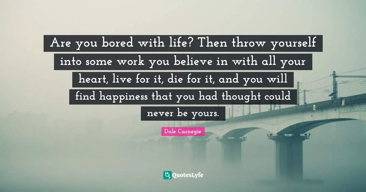 Are you bored with life? Then throw yourself into some work you believe in with all your heart, live for it, die for it, and you will find happiness that you had thought could never be yours.