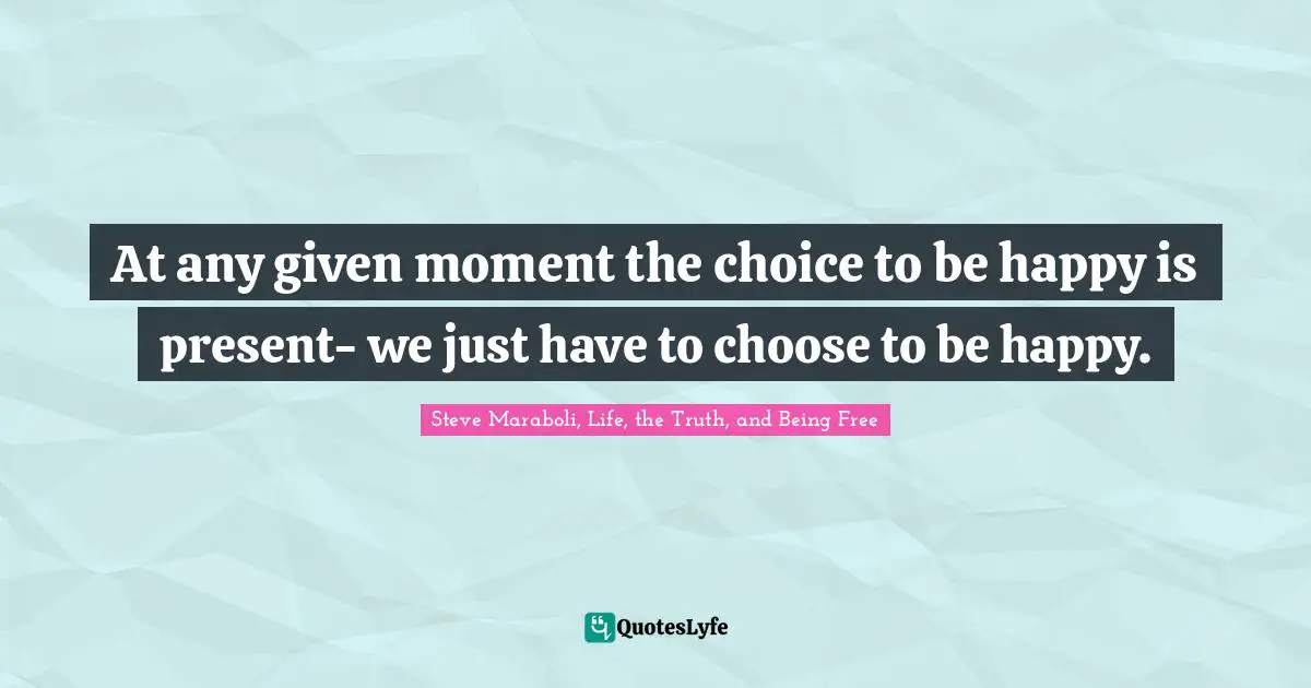 At any given moment the choice to be happy is present- we just have to choose to be happy.