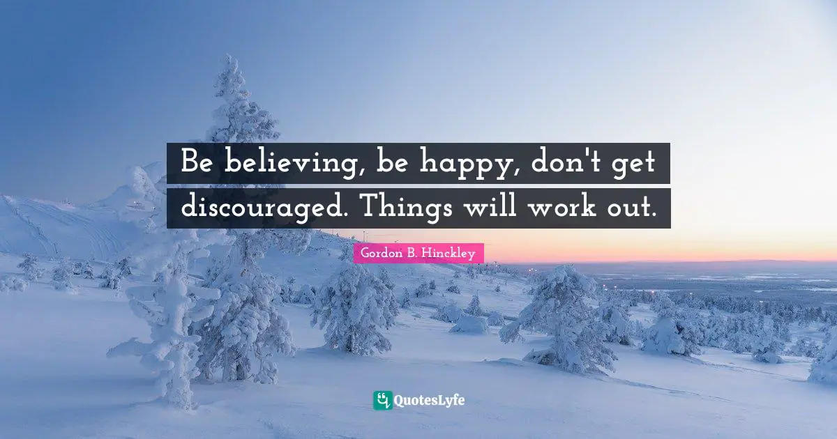 Be believing, be happy, don't get discouraged. Things will work out.