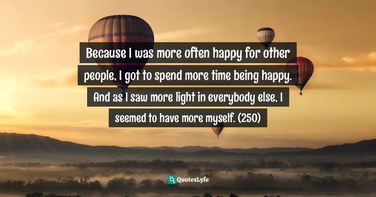Because I was more often happy for other people, I got to spend more time being happy. And as I saw more light in everybody else, I seemed to have more myself. (250)