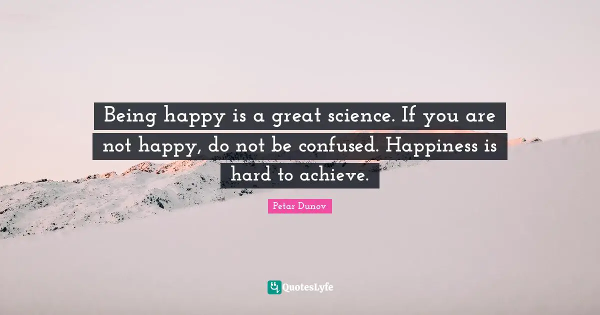 Being happy is a great science. If you are not happy, do not be confused. Happiness is hard to achieve.