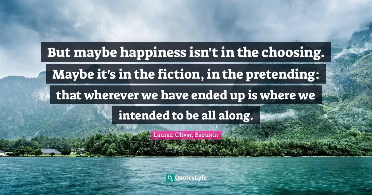 But maybe happiness isn't in the choosing. Maybe it's in the fiction, in the pretending: that wherever we have ended up is where we intended to be all along.