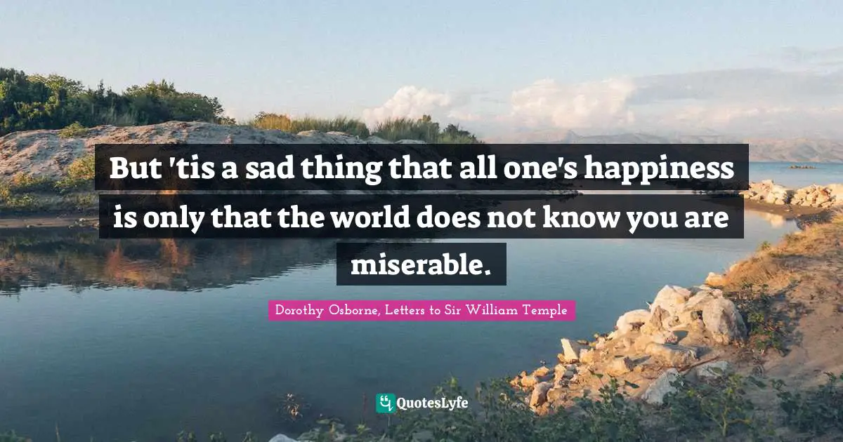 But 'tis a sad thing that all one's happiness is only that the world does not know you are miserable.
