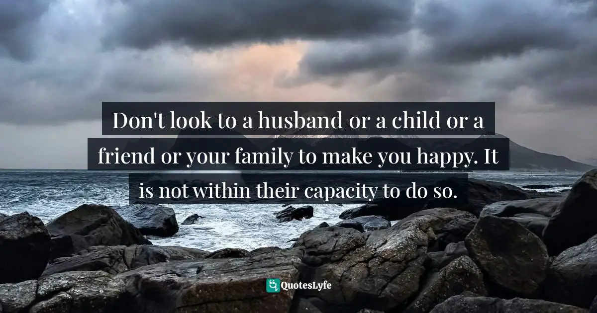 Don't look to a husband or a child or a friend or your family to make you happy. It is not within their capacity to do so.