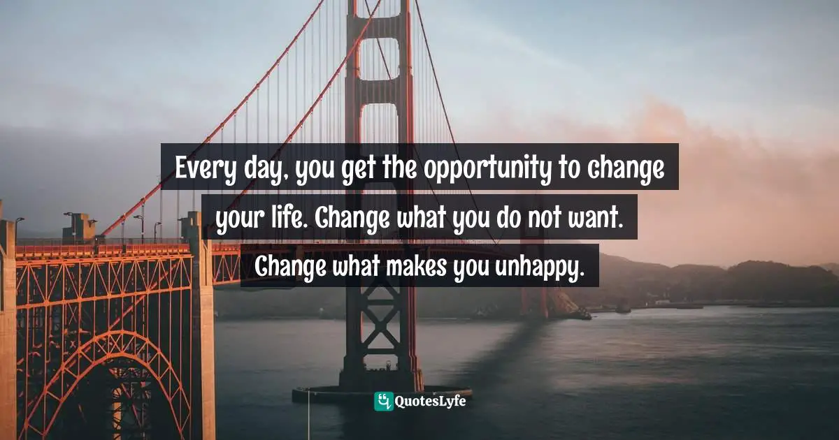 Every day, you get the opportunity to change your life. Change what you do not want. Change what makes you unhappy.