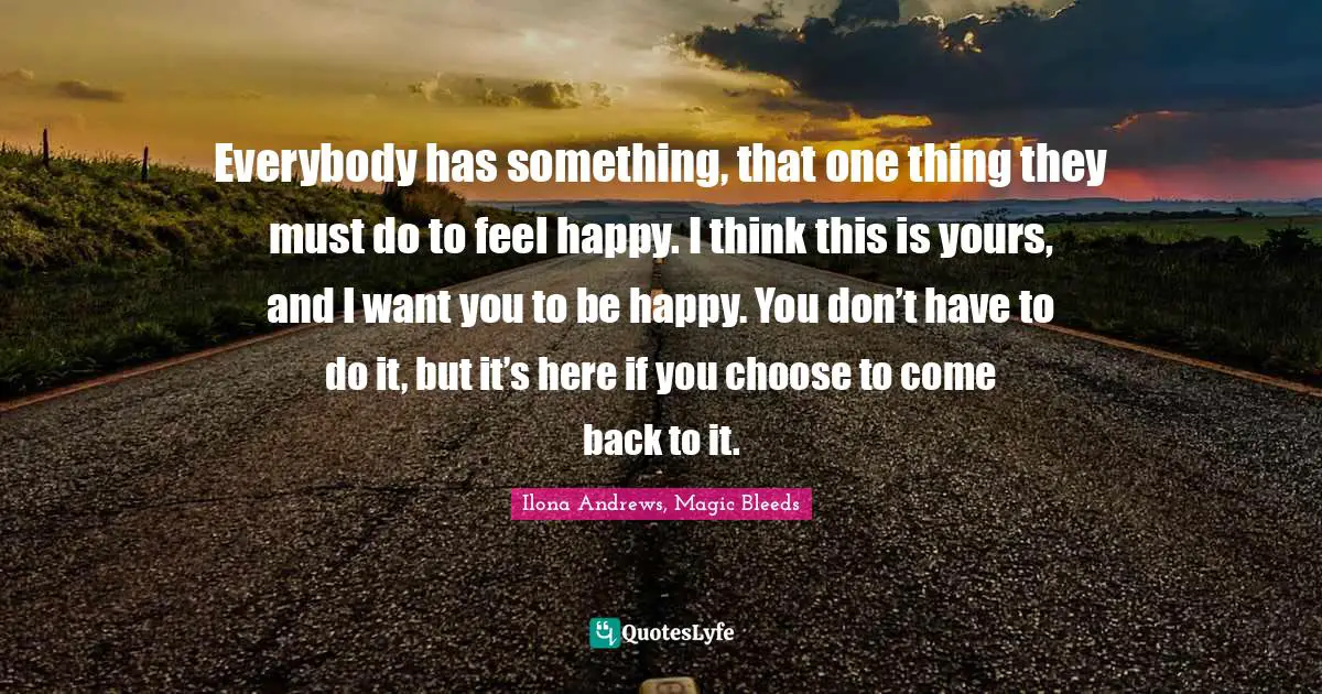 Everybody has something, that one thing they must do to feel happy. I think this is yours, and I want you to be happy. You don’t have to do it, but it’s here if you choose to come back to it.