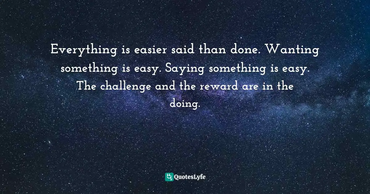 Everything is easier said than done. Wanting something is easy. Saying something is easy. The challenge and the reward are in the doing.