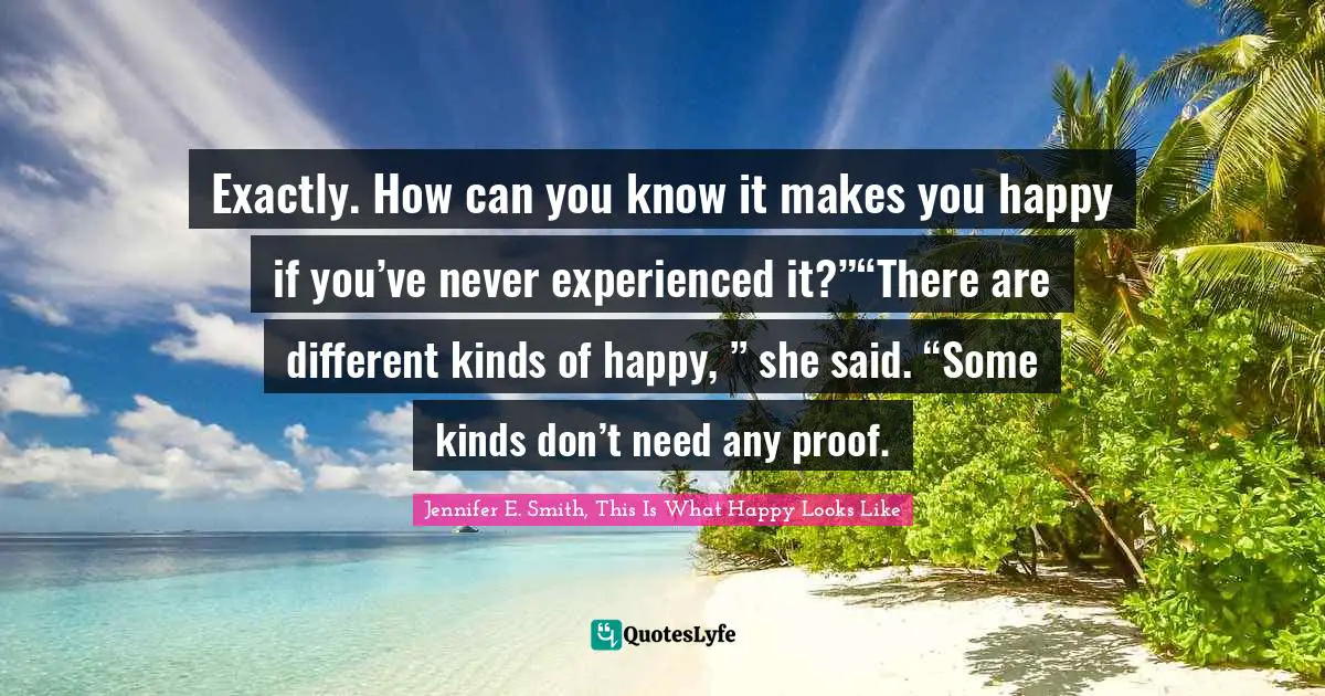Exactly. How can you know it makes you happy if you’ve never experienced it?”“There are different kinds of happy, ” she said. “Some kinds don’t need any proof.