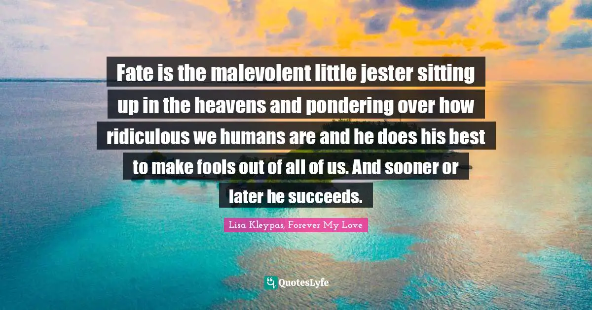 Fate is the malevolent little jester sitting up in the heavens and pondering over how ridiculous we humans are and he does his best to make fools out of all of us. And sooner or later he succeeds.