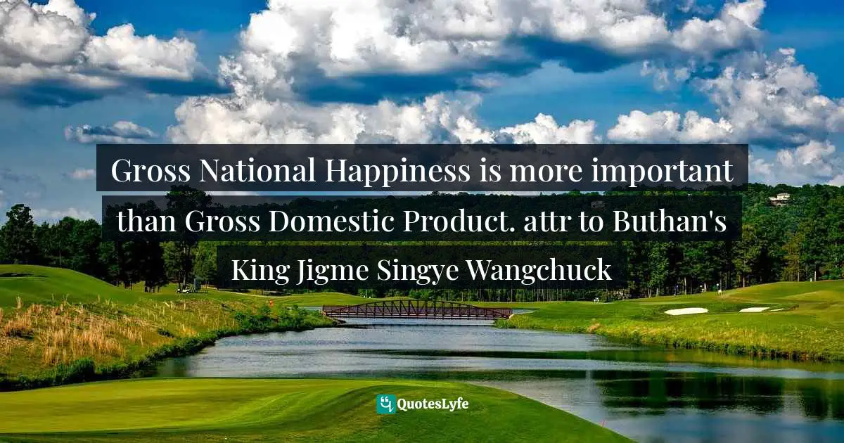 Gross National Happiness is more important than Gross Domestic Product. attr to Buthan's King Jigme Singye Wangchuck