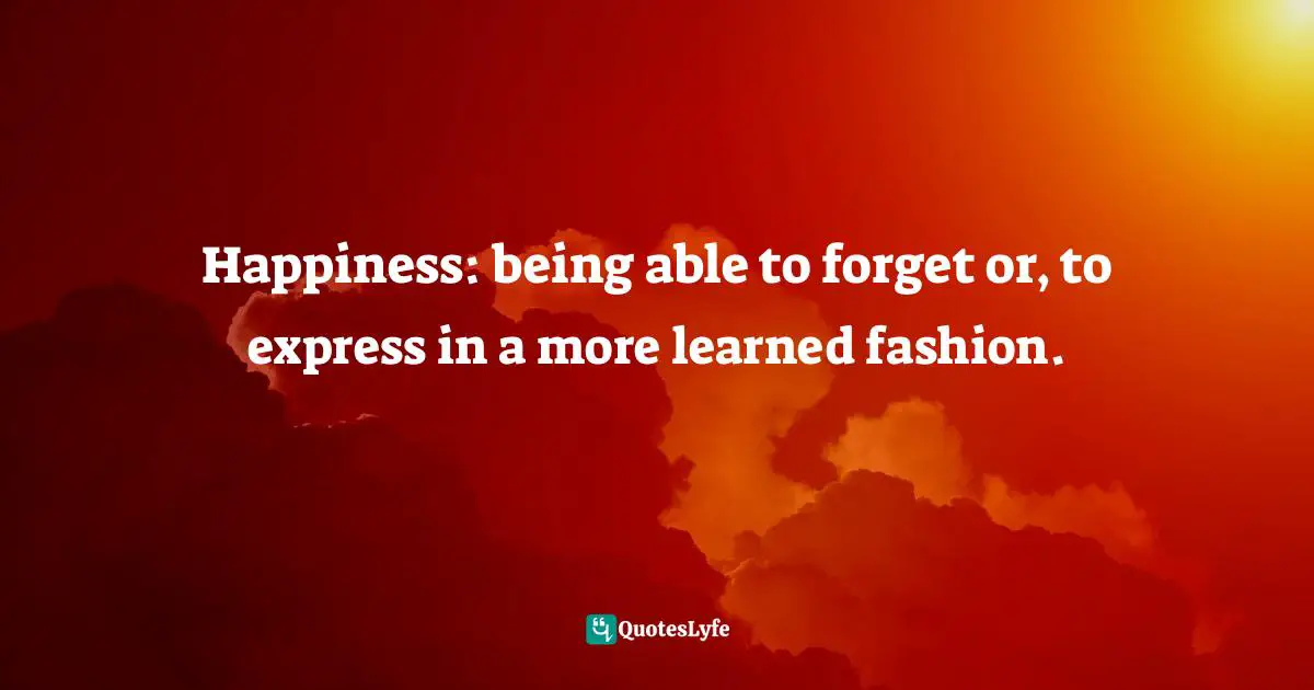 Happiness: being able to forget or, to express in a more learned fashion.