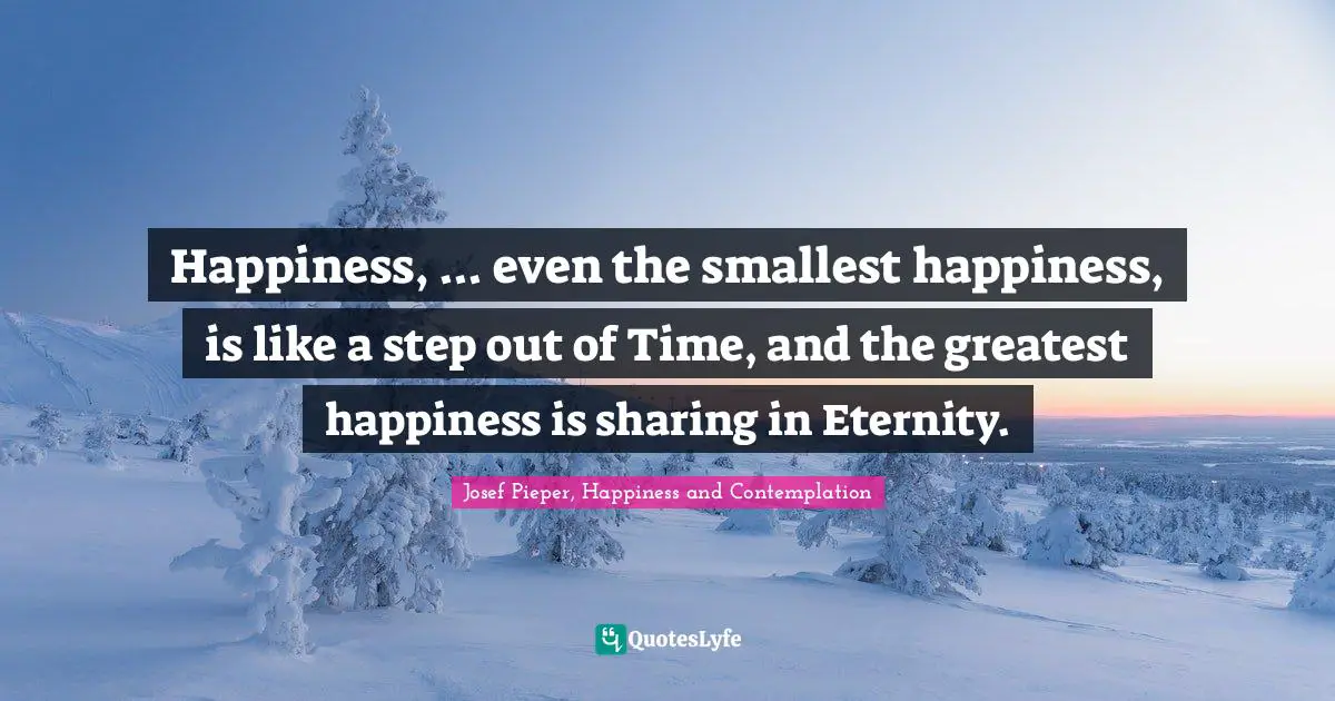 Josef Pieper, Happiness And Contemplation Quotes: "Happiness, ... even the smallest happiness, is like a step out of Time, and the greatest happiness is sharing in Eternity."