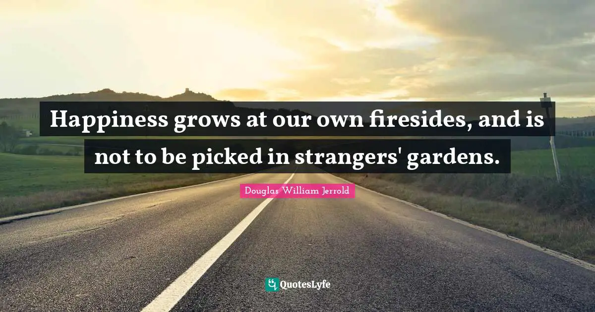 Douglas William Jerrold Quotes: "Happiness grows at our own firesides, and is not to be picked in strangers' gardens."