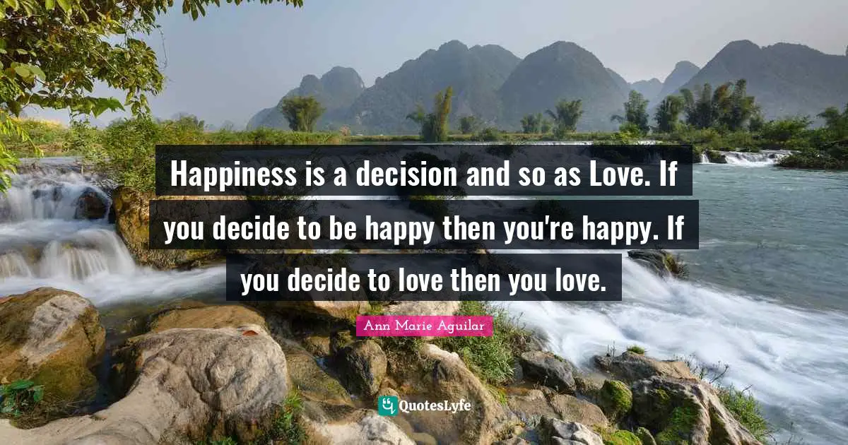 Happiness is a decision and so as Love. If you decide to be happy then you're happy. If you decide to love then you love.