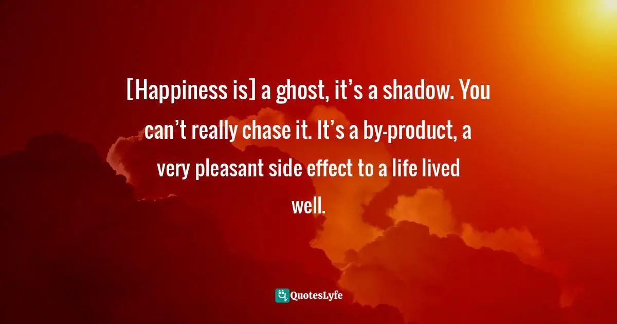 [Happiness is] a ghost, it’s a shadow. You can’t really chase it. It’s a by-product, a very pleasant side effect to a life lived well.