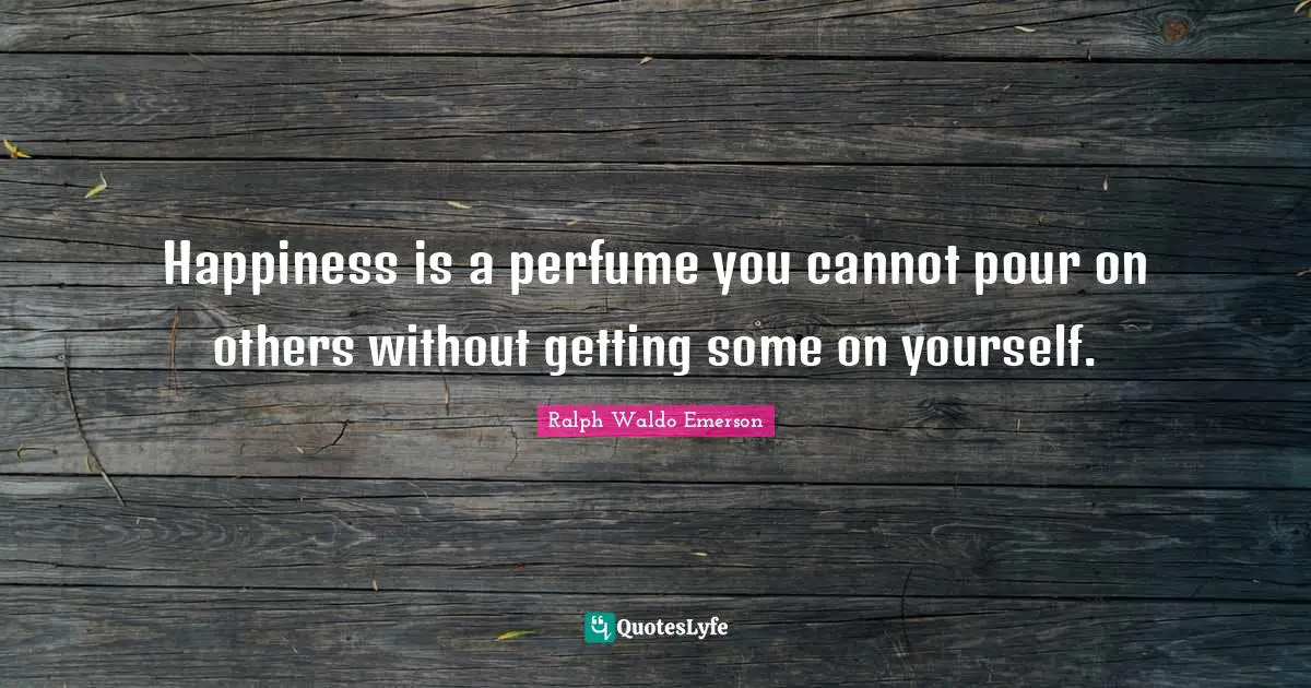 Happiness is a perfume you cannot pour on others without getting some on yourself.
