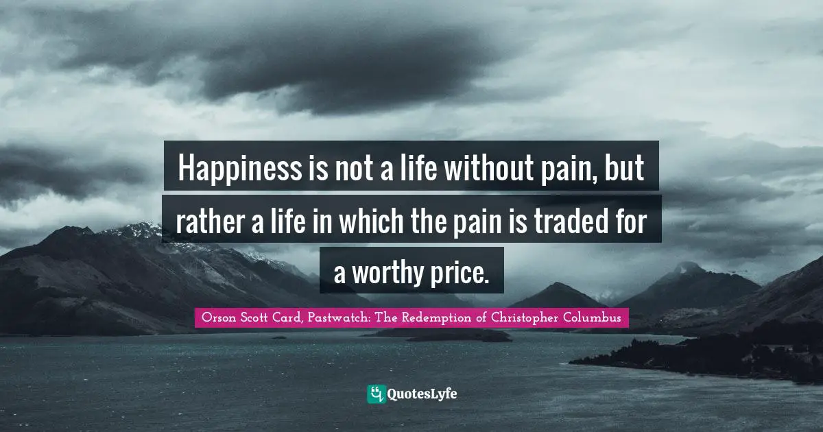 Orson Scott Card Quotes: "Happiness is not a life without pain, but rather a life in which the pain is traded for a worthy price."