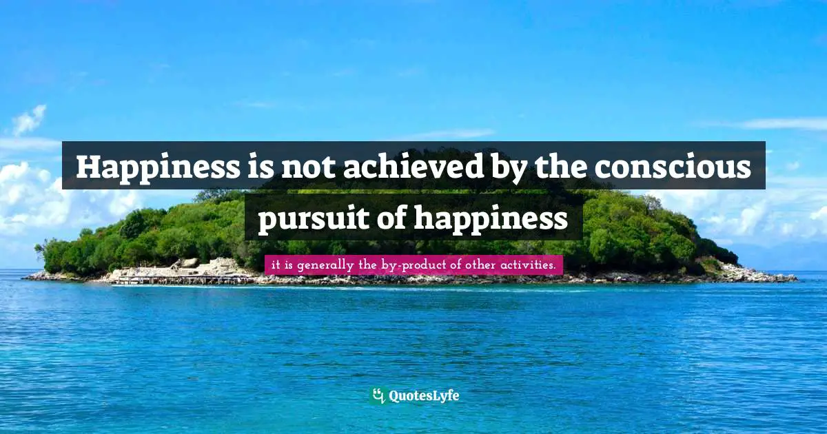 Happiness is not achieved by the conscious pursuit of happiness