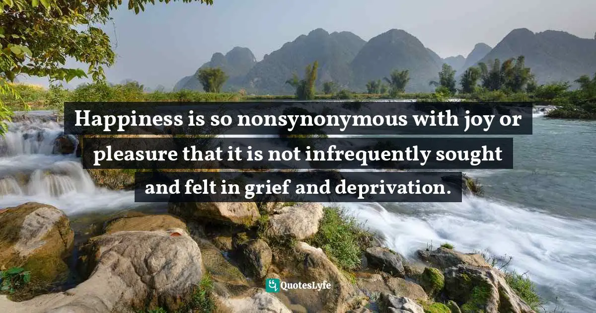 Happiness is so nonsynonymous with joy or pleasure that it is not infrequently sought and felt in grief and deprivation.