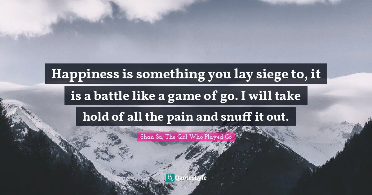 Happiness is something you lay siege to, it is a battle like a game of go. I will take hold of all the pain and snuff it out.