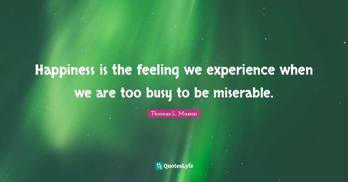 Happiness is the feeling we experience when we are too busy to be miserable.