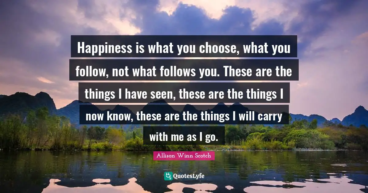 Happiness is what you choose, what you follow, not what follows you. These are the things I have seen, these are the things I now know, these are the things I will carry with me as I go.