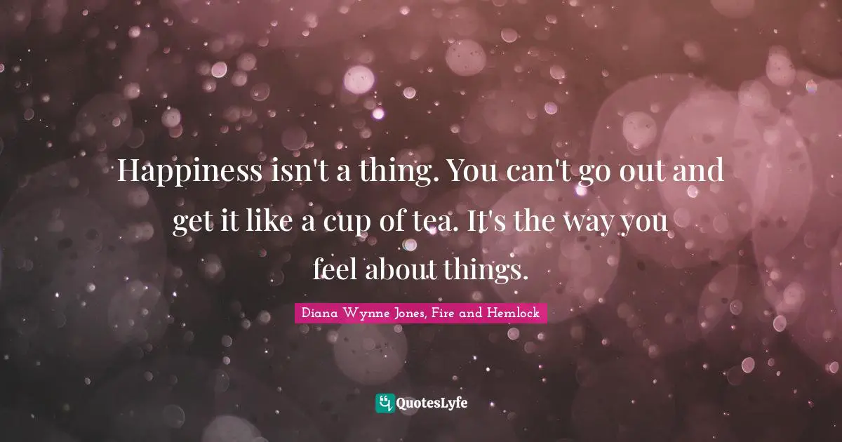 Happiness isn't a thing. You can't go out and get it like a cup of tea. It's the way you feel about things.