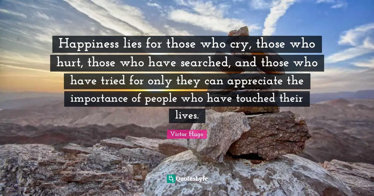 Happiness lies for those who cry, those who hurt, those who have searched, and those who have tried for only they can appreciate the importance of people who have touched their lives.