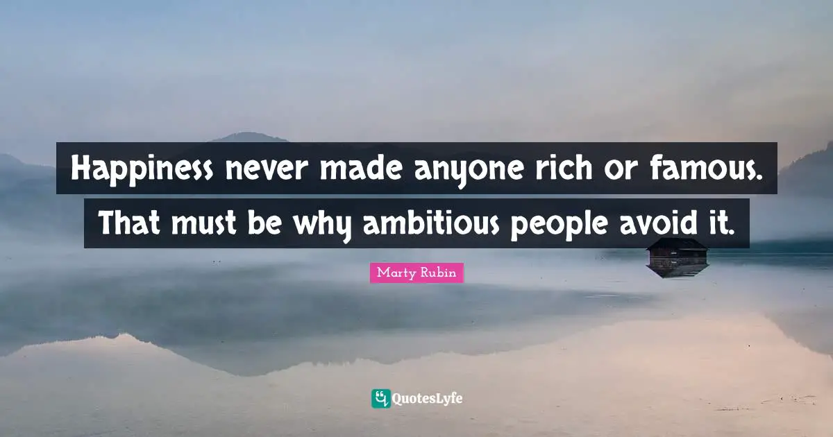 Happiness never made anyone rich or famous. That must be why ambitious people avoid it.