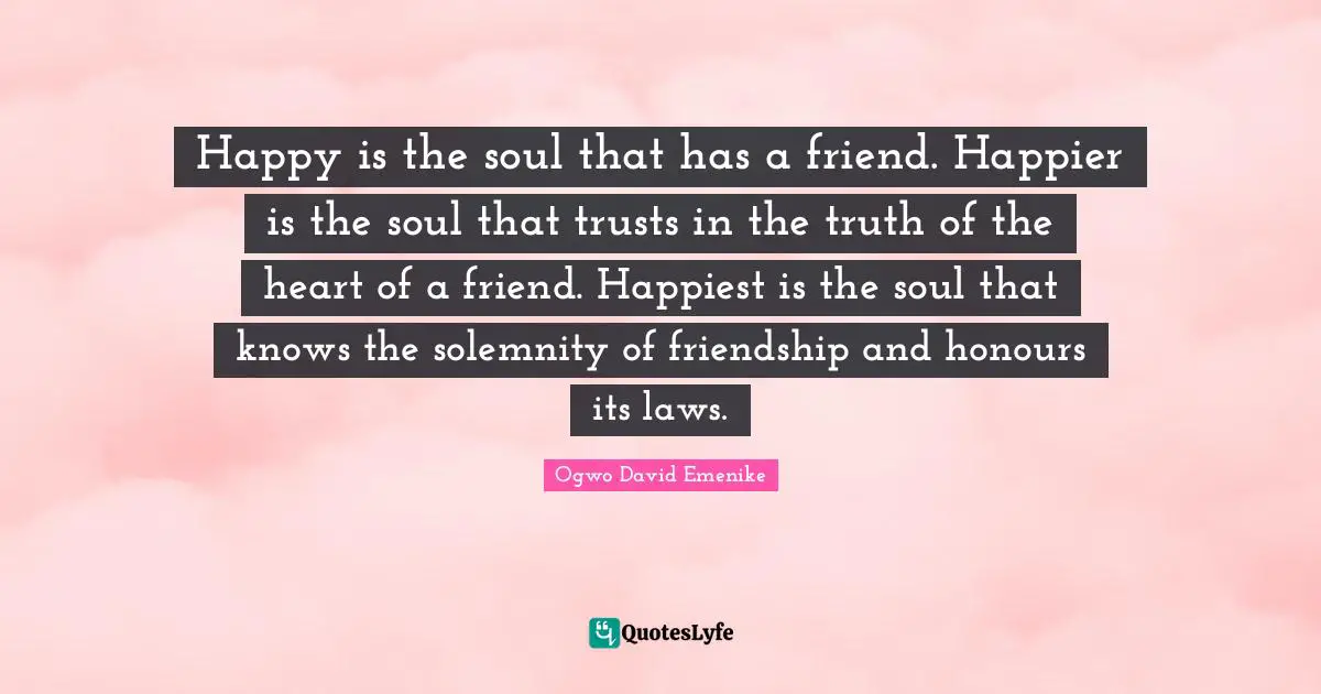 Happy is the soul that has a friend. Happier is the soul that trusts in the truth of the heart of a friend. Happiest is the soul that knows the solemnity of friendship and honours its laws.