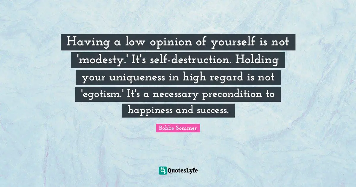 Having a low opinion of yourself is not 'modesty.' It's self-destruction. Holding your uniqueness in high regard is not 'egotism.' It's a necessary precondition to happiness and success.