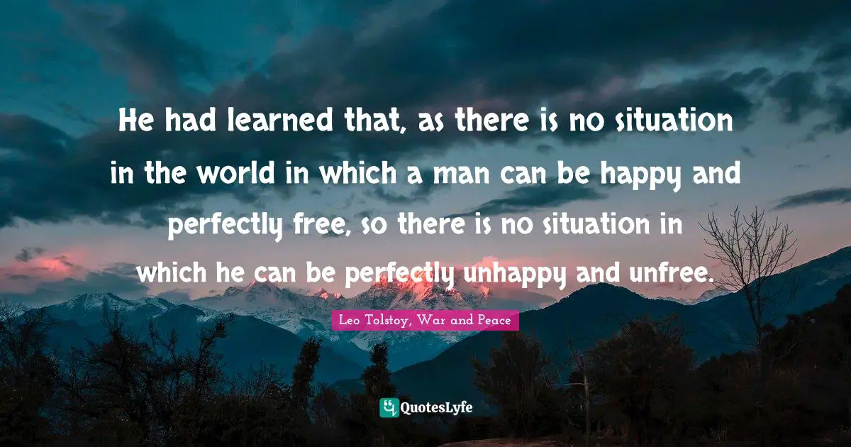 Leo Tolstoy, War and Peace Quotes: He had learned that, as there is no situation in the world in which a man can be happy and perfectly free, so there is no situation in which he can be perfectly unhappy and unfree.