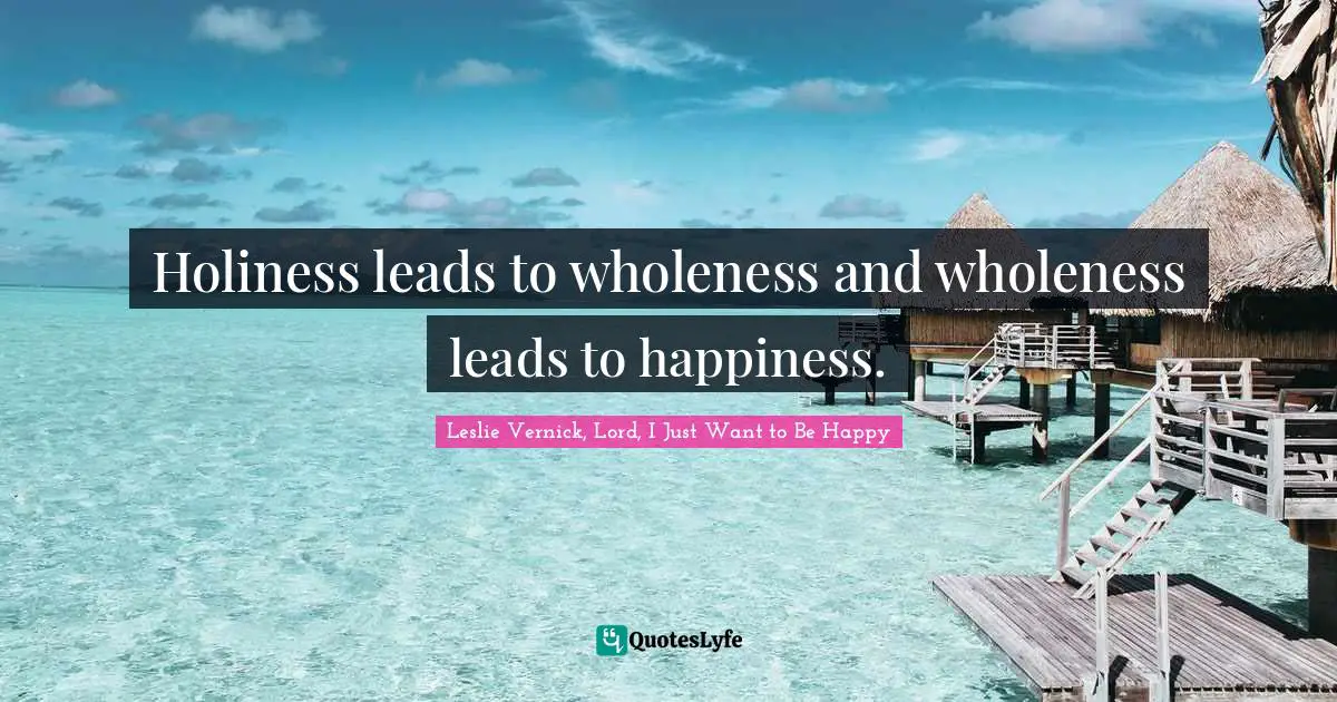 Holiness leads to wholeness and wholeness leads to happiness.