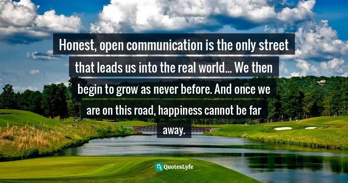 Honest, open communication is the only street that leads us into the real world... We then begin to grow as never before. And once we are on this road, happiness cannot be far away.