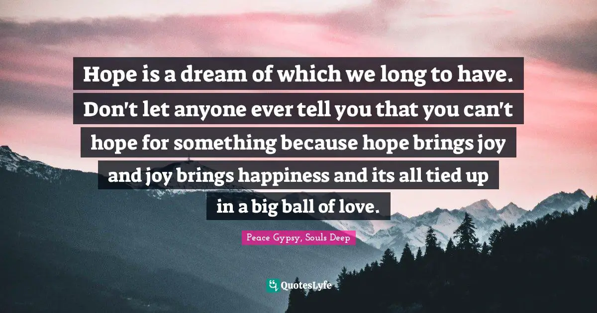 Hope is a dream of which we long to have. Don't let anyone ever tell you that you can't hope for something because hope brings joy and joy brings happiness and its all tied up in a big ball of love.