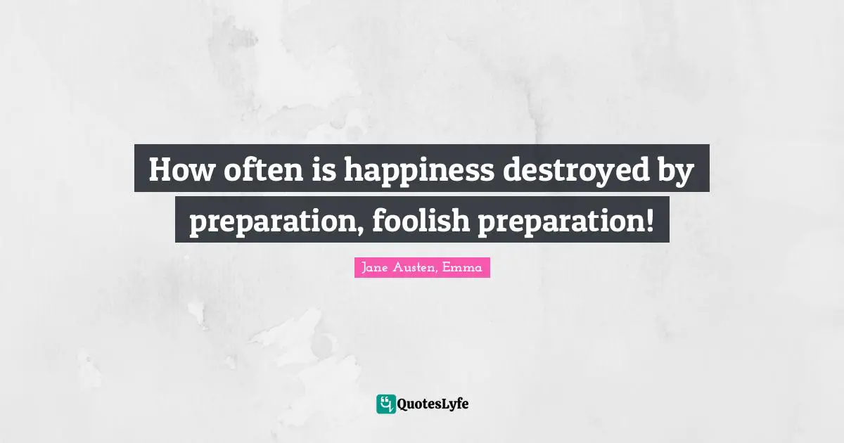 How often is happiness destroyed by preparation, foolish preparation!