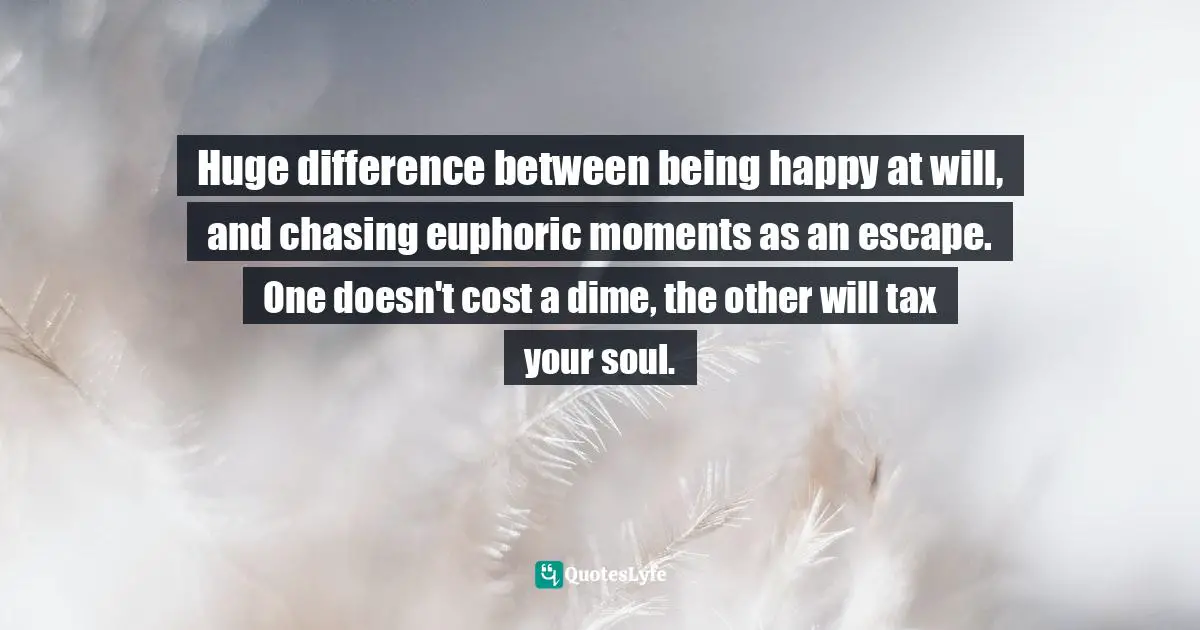 Huge difference between being happy at will, and chasing euphoric moments as an escape. One doesn't cost a dime, the other will tax your soul.