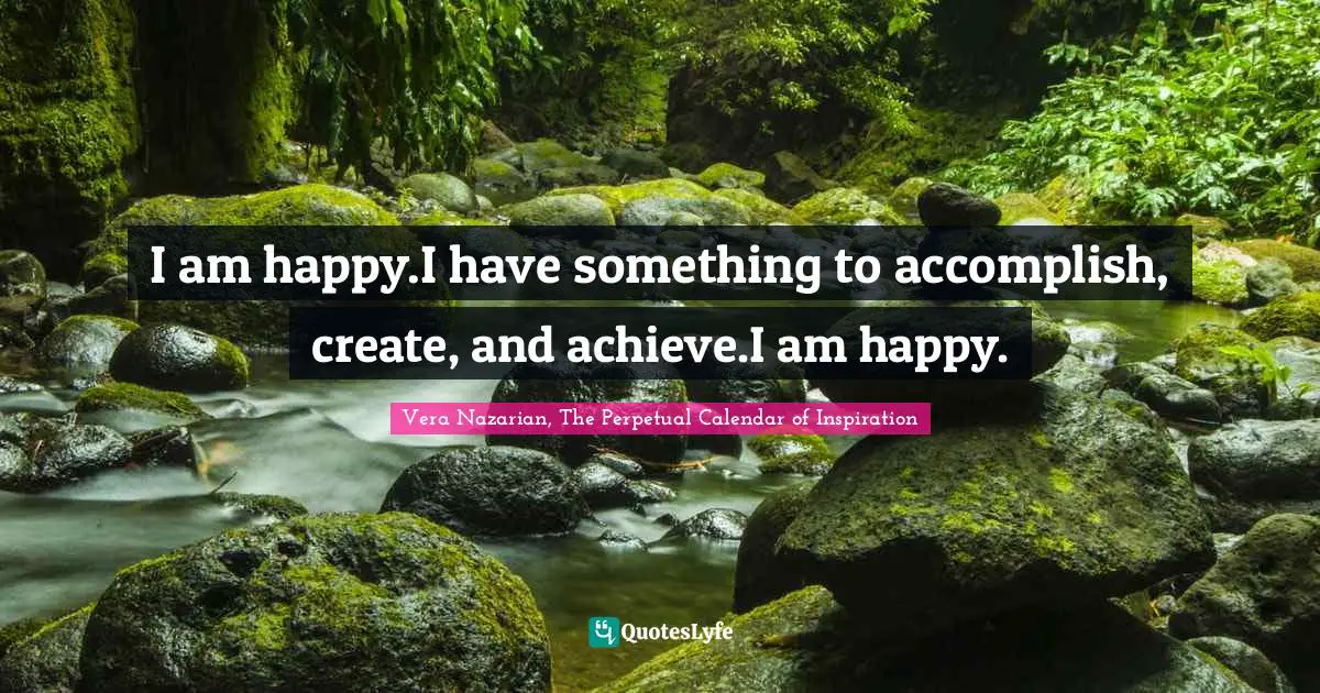 Vera Nazarian, The Perpetual Calendar of Inspiration Quotes: I am happy.I have something to accomplish, create, and achieve.I am happy.