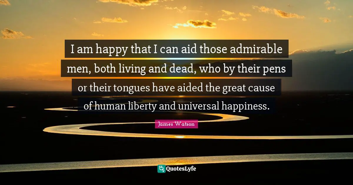 I am happy that I can aid those admirable men, both living and dead, who by their pens or their tongues have aided the great cause of human liberty and universal happiness.