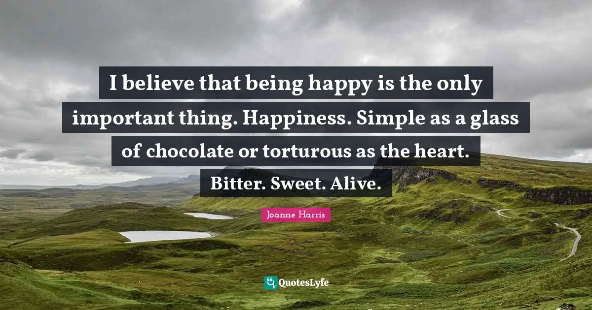 I believe that being happy is the only important thing. Happiness. Simple as a glass of chocolate or torturous as the heart. Bitter. Sweet. Alive.