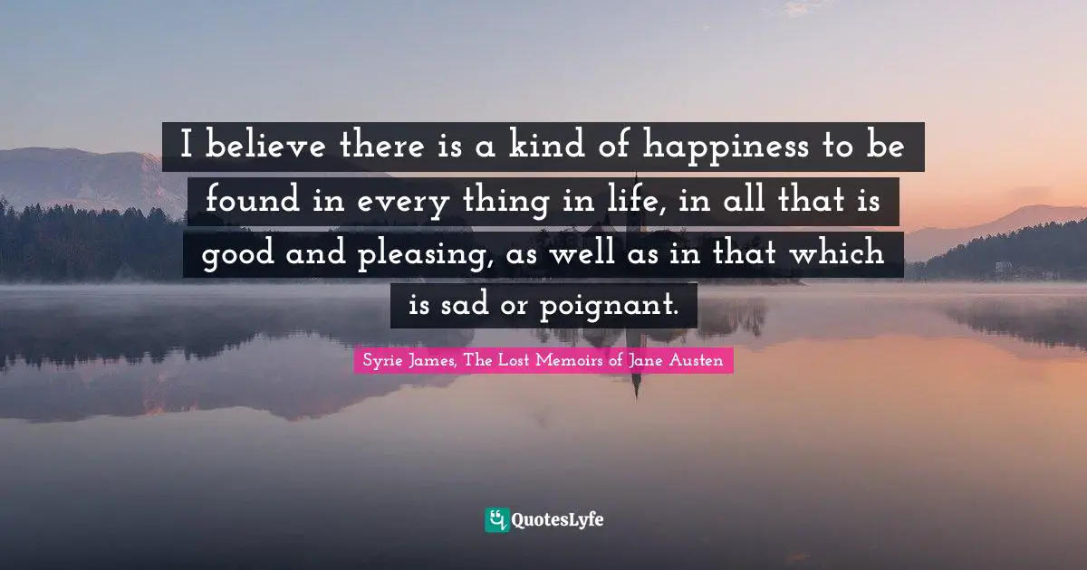 I believe there is a kind of happiness to be found in every thing in life, in all that is good and pleasing, as well as in that which is sad or poignant.