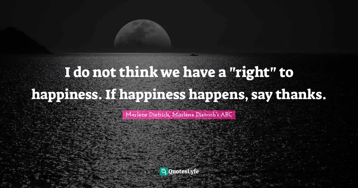 ABC Quotes: "I do not think we have a "right" to happiness. If happiness happens, say thanks."