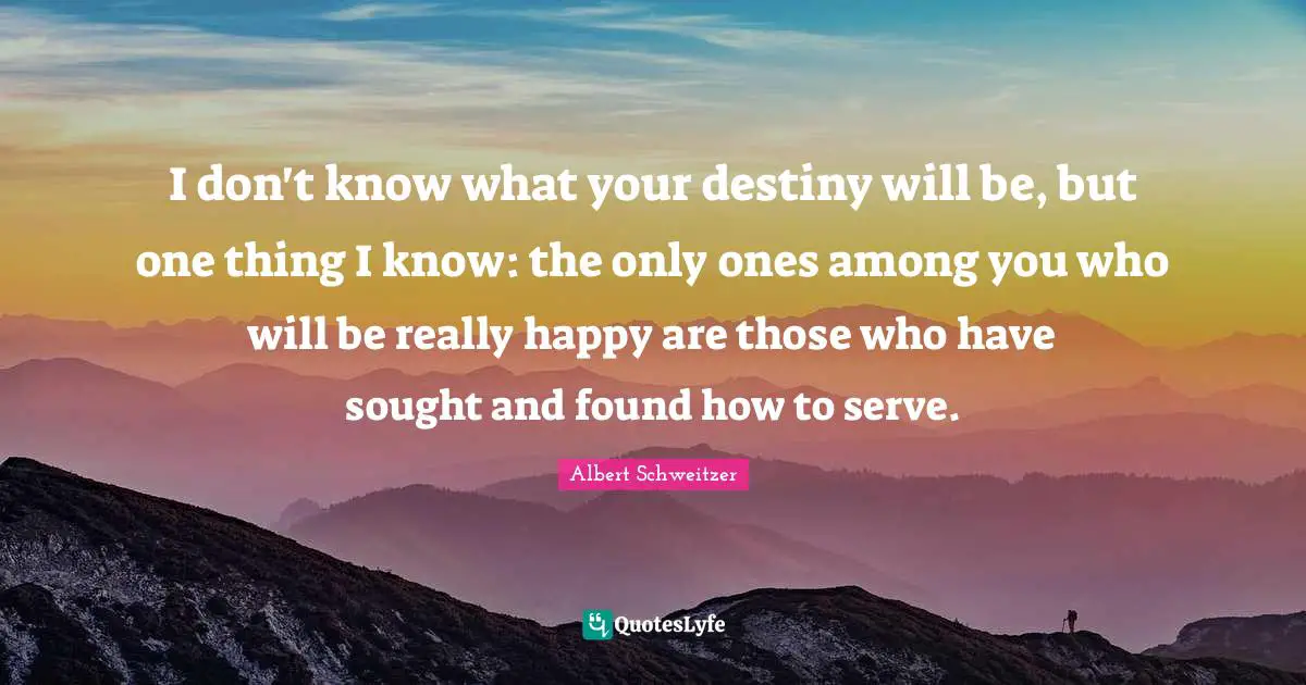 I don't know what your destiny will be, but one thing I know: the only ones among you who will be really happy are those who have sought and found how to serve.