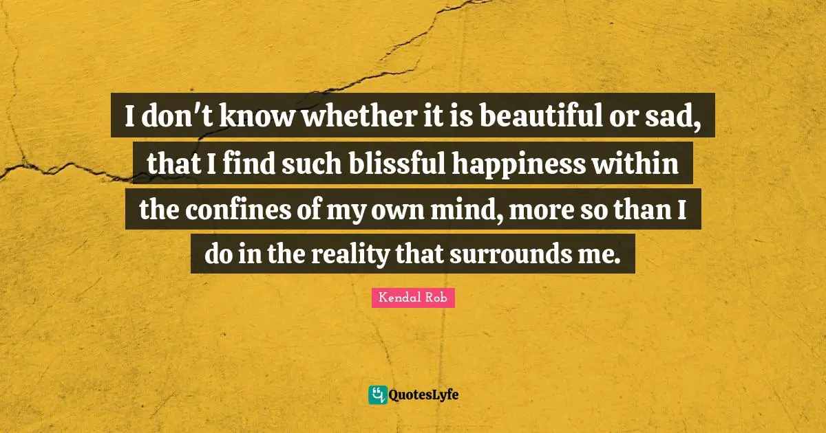 I don't know whether it is beautiful or sad, that I find such blissful happiness within the confines of my own mind, more so than I do in the reality that surrounds me.
