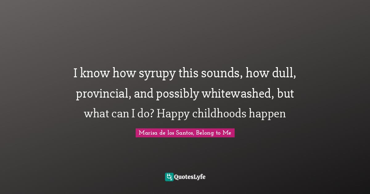 I know how syrupy this sounds, how dull, provincial, and possibly whitewashed, but what can I do? Happy childhoods happen