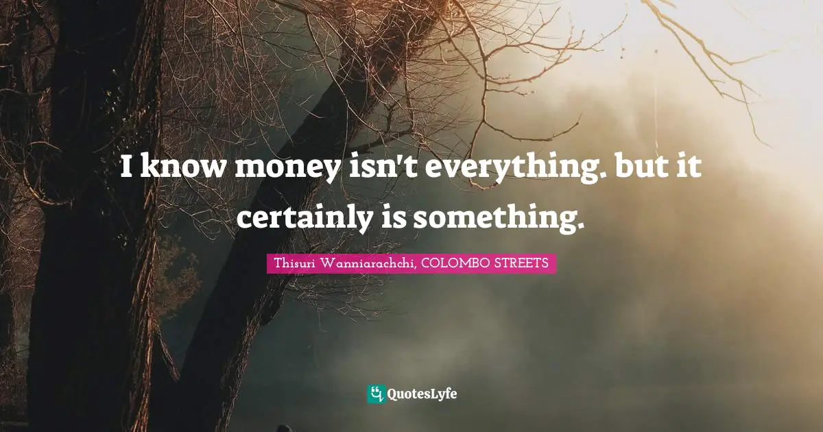 I know money isn't everything. but it certainly is something.