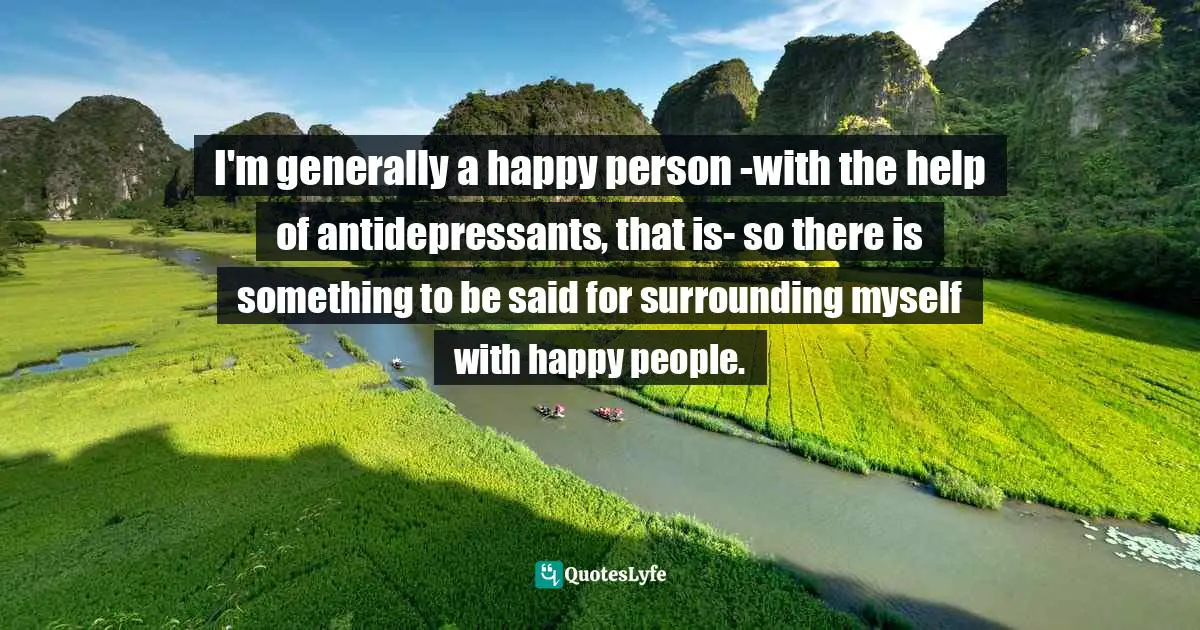 Antidepressants Quotes: "I'm generally a happy person -with the help of antidepressants, that is- so there is something to be said for surrounding myself with happy people."