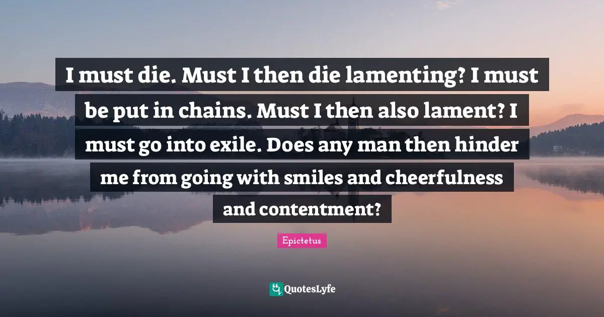 Positivity Happiness Quotes: "I must die. Must I then die lamenting? I must be put in chains. Must I then also lament? I must go into exile. Does any man then hinder me from going with smiles and cheerfulness and contentment?"