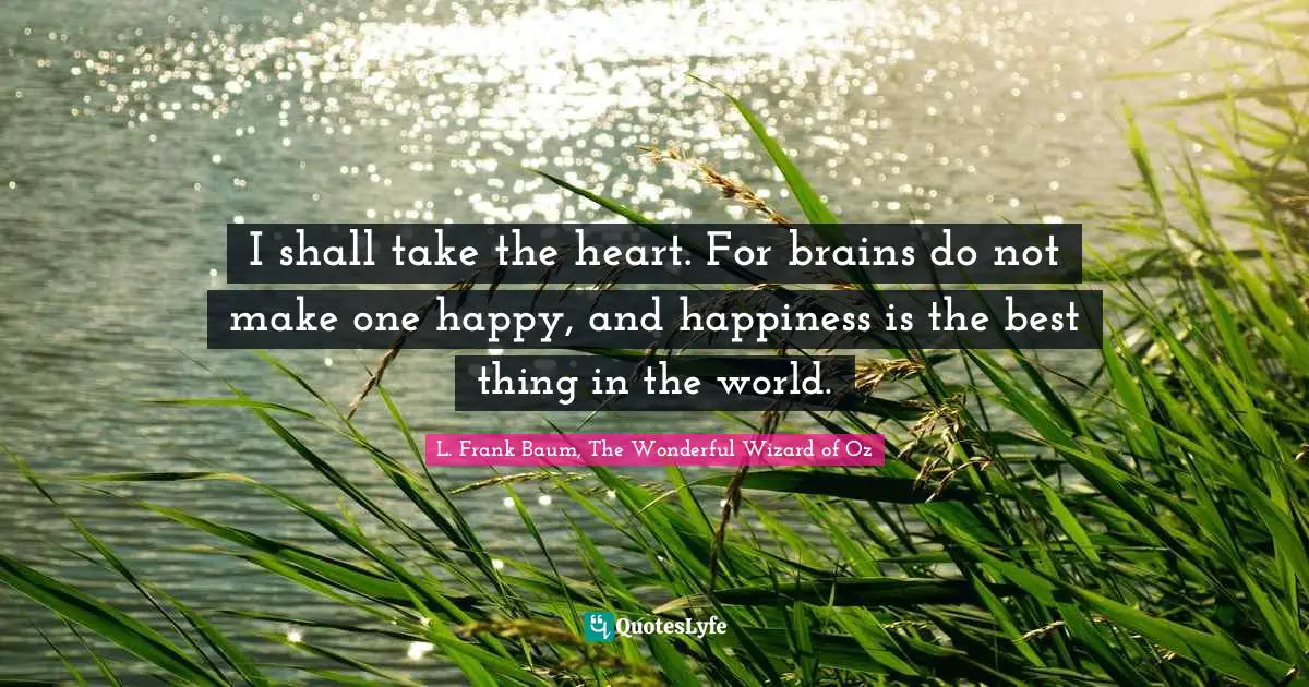 I shall take the heart. For brains do not make one happy, and happiness is the best thing in the world.